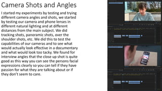 Camera Shots and Angles
I started my experiments by testing and trying
different camera angles and shots, we started
by testing our camera and phone lenses in
different natural lighting and at different
distances from the main subject. We did
tracking shots, panoramic shots, over the
shoulder shots, etc. We did this to test the
capabilities of our cameras and to see what
would actually look effective in a documentary
and what would look too tacky. We found for
interview angles that the close up shot is quite
good as this way you can see the persons facial
expressions clearly so you can tell if they have
passion for what they are talking about or if
they don’t seem to care.
 