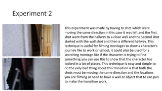 Experiment 2
This experiment was made by having to shot which were
moving the same direction in this case it was left and the first
shot went from the hallway to a close wall and the second shot
started with the wall shot and then a different hallway. This
technique is useful for filming montages to show a character's
journey like to work or school, it could also be used for a
searching montage like if the character is trying to find
something you can use this to show that the character has
looked in a lot of places. This technique is easy and simple to
do the only bad thing about this transition is that both the
shots must be moving the same direction and the locations
you are filming at need to have a wall or object that to can pan
to make the transition work.
 