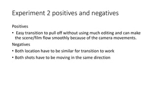 Experiment 2 positives and negatives
Positives
• Easy transition to pull off without using much editing and can make
the scene/film flow smoothly because of the camera movements.
Negatives
• Both location have to be similar for transition to work
• Both shots have to be moving in the same direction
 