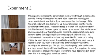 Experiment 3
This experiment makes the camera look like it went through a door and is
done by filming the first shot with the door closed and moving your
camera quite fast towards the door, makes sure that the footage of the
first shot ends with the door cover up the whole screen like the middle
screenshot on this slide. The second step is to then film your second shot
but this time with the door open, try to start your second shot at the same
place you ended your first shot, when filming the second shot make sure
to move at the same speed you were moving with the first shot. This
transition could be used for a chase sequence like if a character is being
chased by supernatural being, it can also be used for if you want to use a
room but then you want to transition to different room you do this
technique for example you film you first shot for going close to the door
and then second shot could lead to different room. The negatives for using
this transition is that you need your locations to have doorways but other
than that it is a very good transition to use.
 