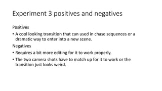 Experiment 3 positives and negatives
Positives
• A cool looking transition that can used in chase sequences or a
dramatic way to enter into a new scene.
Negatives
• Requires a bit more editing for it to work properly.
• The two camera shots have to match up for it to work or the
transition just looks weird.
 