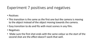 Experiment 7 positives and negatives
• Positives
• This transition is the same as the first one but the camera is moving
to the object instead of the object moving towards the camera.
• Easy transition to do and fits with most scenes in any film.
• Negatives
• Make sure the first shot ends with the same colour as the start of the
second shot are the effect doesn’t work that well.
 
