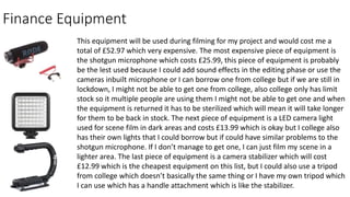 Finance Equipment
This equipment will be used during filming for my project and would cost me a
total of £52.97 which very expensive. The most expensive piece of equipment is
the shotgun microphone which costs £25.99, this piece of equipment is probably
be the lest used because I could add sound effects in the editing phase or use the
cameras inbuilt microphone or I can borrow one from college but if we are still in
lockdown, I might not be able to get one from college, also college only has limit
stock so it multiple people are using them I might not be able to get one and when
the equipment is returned it has to be sterilized which will mean it will take longer
for them to be back in stock. The next piece of equipment is a LED camera light
used for scene film in dark areas and costs £13.99 which is okay but I college also
has their own lights that I could borrow but if could have similar problems to the
shotgun microphone. If I don’t manage to get one, I can just film my scene in a
lighter area. The last piece of equipment is a camera stabilizer which will cost
£12.99 which is the cheapest equipment on this list, but I could also use a tripod
from college which doesn’t basically the same thing or I have my own tripod which
I can use which has a handle attachment which is like the stabilizer.
 