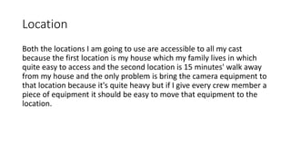 Location
Both the locations I am going to use are accessible to all my cast
because the first location is my house which my family lives in which
quite easy to access and the second location is 15 minutes' walk away
from my house and the only problem is bring the camera equipment to
that location because it's quite heavy but if I give every crew member a
piece of equipment it should be easy to move that equipment to the
location.
 