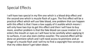 Special Effects
I will have two special in my film one which is a blood drip effect and
the second one which is muzzle flash of a gun. The first effect will be a
practical effect which will use fake blood, one problem that can happen
with this effect is that I have a low supply of it avaible which means I
will only have two trys to get this effect and then I will have to buy
more, another problem is that the fake blood can cause irration is in
enters the mouth or eyes so I will have to be carefully when applying it
to surfaces, it can also stain clothes easelier. The seocnd effect will be
done on premiere which and I will need access to premiere and an
image of a muzzle flash and I will try to find a copyright free version so
that my video doesn’t get taken down.
 