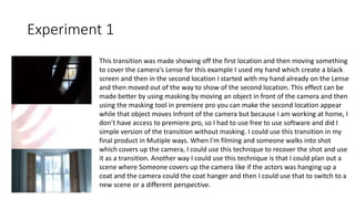 Experiment 1
This transition was made showing off the first location and then moving something
to cover the camera's Lense for this example I used my hand which create a black
screen and then in the second location I started with my hand already on the Lense
and then moved out of the way to show of the second location. This effect can be
made better by using masking by moving an object in front of the camera and then
using the masking tool in premiere pro you can make the second location appear
while that object moves Infront of the camera but because I am working at home, I
don’t have access to premiere pro, so I had to use free to use software and did I
simple version of the transition without masking. I could use this transition in my
final product in Mutiple ways. When I'm filming and someone walks into shot
which covers up the camera, I could use this technique to recover the shot and use
it as a transition. Another way I could use this technique is that I could plan out a
scene where Someone covers up the camera like if the actors was hanging up a
coat and the camera could the coat hanger and then I could use that to switch to a
new scene or a different perspective.
 