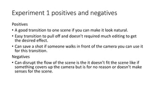 Experiment 1 positives and negatives
Positives
• A good transition to one scene if you can make it look natural.
• Easy transition to pull off and doesn’t required much editing to get
the desired effect.
• Can save a shot if someone walks in front of the camera you can use it
for this transition.
Negatives
• Can disrupt the flow of the scene is the it doesn’t fit the scene like if
something covers up the camera but is for no reason or doesn’t make
senses for the scene.
 