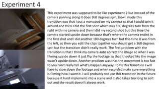Experiment 4
This experiment was supposed to be like experiment 2 but instead of the
camera panning along it does 360 degrees spin, how I made this
transition was that I put a monopod on my camera so that I could spin it
around and then I did the first shot which was 180 degrees turn from the
right with my camera and then I did my second shot but this time the
camera started upside down because that’s where the camera ended in
the first shot and I did another 180 degrees turn but this time it was from
the left, so then you edit the clips together you should get a 360 degrees
spin but the transition didn’t really work. The first problem with the
transition is that I think my camera auto correct the image so when I was
filming upside down it just flip the footage so that it looked like the image
wasn’t upside down. Another problem was that the movement is too fast
to you can't really tell what's happen anyway. To fix this transition I will
have to slow down the footage and when recorded make sure everything
is filming how I want it. I will probably not use this transition in the future
because it hard implement into a scene and it also takes too long to sort
out and the result doesn’t always work.
 