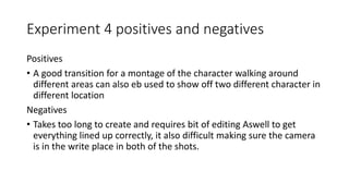 Experiment 4 positives and negatives
Positives
• A good transition for a montage of the character walking around
different areas can also eb used to show off two different character in
different location
Negatives
• Takes too long to create and requires bit of editing Aswell to get
everything lined up correctly, it also difficult making sure the camera
is in the write place in both of the shots.
 