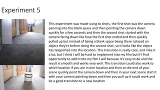 Experiment 5
This experiment was made using to shots, the first shot was the camera
panning into the blank space and then pointing the camera down
quickly for a few seconds and then the second shot started with the
camera facing down like how the first shot ended and then quickly
pulled up but instead of being a blank space being there I placed an
object they're before doing the second shot, so it looks like the object
has teleported into the location. This transition is really cool, and I like it
a lot, but I think I will be hard to implement into my film but if I find
opportunity to add it into my film I will because it's easy to do and the
result is smooth and works very well. This transition could also work to
which location if you are in one location and then at the end of your
scene quickly point the camera down and then in your next scene start it
with your camera pointing down and then you pull up it could work and
be a good transition to a new location
 