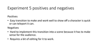Experiment 5 positives and negatives
Positives
• Easy transition to make and work well to show off a character is quick
or can teleport it can.
Negatives
• Hard to implement this transition into a scene because it has to make
sense for the audience.
• Requires a bit of editing for it to work.
 