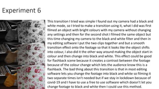 Experiment 6
This transition I tried was simple I found out my camera had a black and
white mode, so I tried to make a transition using it, what I did was first
filmed an object with bright colours with my camera without changing
any settings and then for the second shot I filmed the same object but
this time changing my camera to the black and white filter and then in
my editing software I put the two clips together and but a smooth
transition effect onto the footage so that it looks like the object shifts
into colour, I also did it the other way around making the object start in
colour and then change into black and white. This effect could be good
for flashback scene because it creates a contrast between the footage
because of the colour change which lets the audience know this is a
flashback. The bad thing about this transition is that in most editing
software lets you change the footage into black and white so filming it
two separate times isn't needed but if we stay in lockdown because of
covid-19 and I have to use a free to use software which doesn’t let you
change footage to black and white then I could use this method.
 