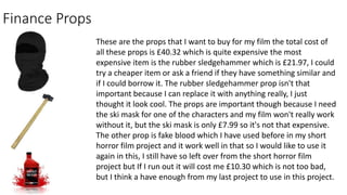 Finance Props
These are the props that I want to buy for my film the total cost of
all these props is £40.32 which is quite expensive the most
expensive item is the rubber sledgehammer which is £21.97, I could
try a cheaper item or ask a friend if they have something similar and
if I could borrow it. The rubber sledgehammer prop isn't that
important because I can replace it with anything really, I just
thought it look cool. The props are important though because I need
the ski mask for one of the characters and my film won't really work
without it, but the ski mask is only £7.99 so it's not that expensive.
The other prop is fake blood which I have used before in my short
horror film project and it work well in that so I would like to use it
again in this, I still have so left over from the short horror film
project but If I run out it will cost me £10.30 which is not too bad,
but I think a have enough from my last project to use in this project.
 
