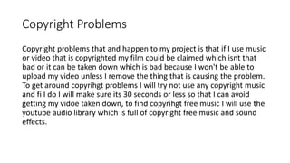 Copyright Problems
Copyright problems that and happen to my project is that if I use music
or video that is copyrighted my film could be claimed which isnt that
bad or it can be taken down which is bad because I won't be able to
upload my video unless I remove the thing that is causing the problem.
To get around copyrihgt problems I will try not use any copyright music
and fi I do I will make sure its 30 seconds or less so that I can avoid
getting my vidoe taken down, to find copyrihgt free music I will use the
youtube audio library which is full of copyright free music and sound
effects.
 