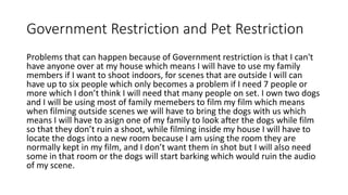 Government Restriction and Pet Restriction
Problems that can happen because of Government restriction is that I can't
have anyone over at my house which means I will have to use my family
members if I want to shoot indoors, for scenes that are outside I will can
have up to six people which only becomes a problem if I need 7 people or
more which I don’t think I will need that many people on set. I own two dogs
and I will be using most of family memebers to film my film which means
when filming outside scenes we will have to bring the dogs with us which
means I will have to asign one of my family to look after the dogs while film
so that they don’t ruin a shoot, while filming inside my house I will have to
locate the dogs into a new room because I am using the room they are
normally kept in my film, and I don’t want them in shot but I will also need
some in that room or the dogs will start barking which would ruin the audio
of my scene.
 