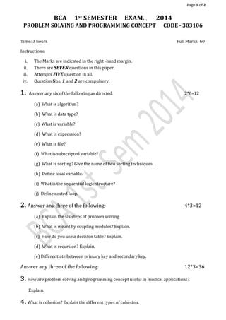 Page 1 of 2
BCA 1st SEMESTER EXAM. , 2014
PROBLEM SOLVING AND PROGRAMMING CONCEPT CODE - 303106
Time: 3 hours Full Marks: 60
Instructions:
i. The Marks are indicated in the right -hand margin.
ii. There are SEVEN questions in this paper.
iii. Attempts FIVE question in all.
iv. Question Nos. 1 and 2 are compulsory.
1. Answer any six of the following as directed: 2*6=12
(a) What is algorithm?
(b) What is data type?
(c) What is variable?
(d) What is expression?
(e) What is file?
(f) What is subscripted variable?
(g) What is sorting? Give the name of two sorting techniques.
(h) Define local variable.
(i) What is the sequential logic structure?
(j) Define nested loop.
2. Answer any three of the following: 4*3=12
(a) Explain the six steps of problem solving.
(b) What is meant by coupling modules? Explain.
(c) How do you use a decision table? Explain.
(d) What is recursion? Explain.
(e) Differentiate between primary key and secondary key.
Answer any three of the following: 12*3=36
3. How are problem solving and programming concept useful in medical applications?
Explain.
4. What is cohesion? Explain the different types of cohesion.
 