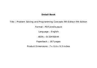 Detail Book
Title : Problem Solving and Programming Concepts 9th Edition 9th Edition
Format : PDF,kindle,epub
Language : English
ASIN : 0132492644
Paperback : 187 pages
Product Dimensions: 7 x 0.6 x 9.5 inches
 