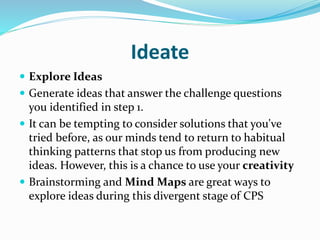 Ideate
 Explore Ideas
 Generate ideas that answer the challenge questions
you identified in step 1.
 It can be tempting to consider solutions that you've
tried before, as our minds tend to return to habitual
thinking patterns that stop us from producing new
ideas. However, this is a chance to use your creativity
 Brainstorming and Mind Maps are great ways to
explore ideas during this divergent stage of CPS
 
