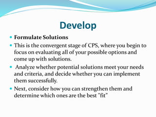 Develop
 Formulate Solutions
 This is the convergent stage of CPS, where you begin to
focus on evaluating all of your possible options and
come up with solutions.
 Analyze whether potential solutions meet your needs
and criteria, and decide whether you can implement
them successfully.
 Next, consider how you can strengthen them and
determine which ones are the best "fit”
 