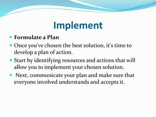 Implement
 Formulate a Plan
 Once you've chosen the best solution, it's time to
develop a plan of action.
 Start by identifying resources and actions that will
allow you to implement your chosen solution.
 Next, communicate your plan and make sure that
everyone involved understands and accepts it.
 