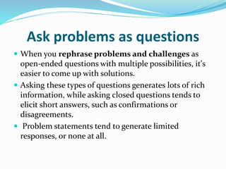 Ask problems as questions
 When you rephrase problems and challenges as
open-ended questions with multiple possibilities, it's
easier to come up with solutions.
 Asking these types of questions generates lots of rich
information, while asking closed questions tends to
elicit short answers, such as confirmations or
disagreements.
 Problem statements tend to generate limited
responses, or none at all.
 