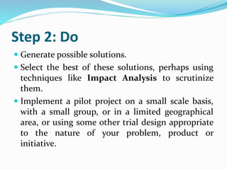 Step 2: Do
 Generate possible solutions.
 Select the best of these solutions, perhaps using
techniques like Impact Analysis to scrutinize
them.
 Implement a pilot project on a small scale basis,
with a small group, or in a limited geographical
area, or using some other trial design appropriate
to the nature of your problem, product or
initiative.
 
