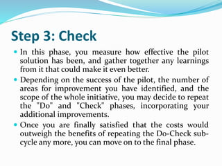 Step 3: Check
 In this phase, you measure how effective the pilot
solution has been, and gather together any learnings
from it that could make it even better.
 Depending on the success of the pilot, the number of
areas for improvement you have identified, and the
scope of the whole initiative, you may decide to repeat
the "Do" and "Check" phases, incorporating your
additional improvements.
 Once you are finally satisfied that the costs would
outweigh the benefits of repeating the Do-Check sub-
cycle any more, you can move on to the final phase.
 