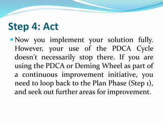 Step 4: Act
 Now you implement your solution fully.
However, your use of the PDCA Cycle
doesn't necessarily stop there. If you are
using the PDCA or Deming Wheel as part of
a continuous improvement initiative, you
need to loop back to the Plan Phase (Step 1),
and seek out further areas for improvement.
 