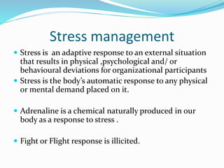 Stress management
 Stress is an adaptive response to an external situation
that results in physical ,psychological and/ or
behavioural deviations for organizational participants
 Stress is the body’s automatic response to any physical
or mental demand placed on it.
 Adrenaline is a chemical naturally produced in our
body as a response to stress .
 Fight or Flight response is illicited.
 