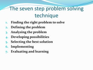 The seven step problem solving
technique
1. Finding the right problem to solve
2. Defining the problem
3. Analysing the problem
4. Developing possibilities
5. Selecting the best solution
6. Implementing
7. Evaluating and learning
 