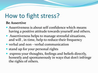 How to fight stress?
Be Assertive
 Assertiveness is about self confidence which means
having a positive attitude towards yourself and others.
 Assertiveness helps to manage stressful situations,
and will , in time, help to reduce their frequency
 verbal and non - verbal communication
 stand up for your personal rights
 express your thoughts, feelings and beliefs directly,
honestly and spontaneously in ways that don’t infringe
the rights of others.
 