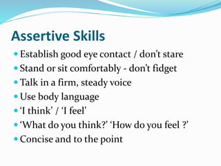 Assertive Skills
 Establish good eye contact / don’t stare
 Stand or sit comfortably - don’t fidget
 Talk in a firm, steady voice
 Use body language
 ‘I think’ / ‘I feel’
 ‘What do you think?’ ‘How do you feel ?’
 Concise and to the point
 