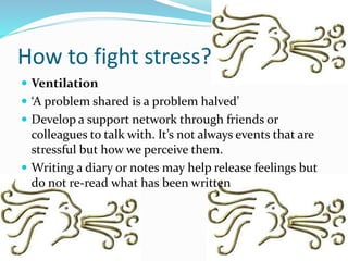 How to fight stress?
 Ventilation
 ‘A problem shared is a problem halved’
 Develop a support network through friends or
colleagues to talk with. It’s not always events that are
stressful but how we perceive them.
 Writing a diary or notes may help release feelings but
do not re-read what has been written
 