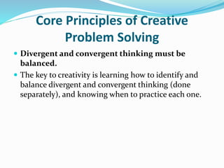 Core Principles of Creative
Problem Solving
 Divergent and convergent thinking must be
balanced.
 The key to creativity is learning how to identify and
balance divergent and convergent thinking (done
separately), and knowing when to practice each one.
 