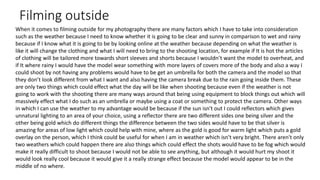 Filming outside
When it comes to filming outside for my photography there are many factors which I have to take into consideration
such as the weather because I need to know whether it is going to be clear and sunny in comparison to wet and rainy
because if I know what it is going to be by looking online at the weather because depending on what the weather is
like it will change the clothing and what I will need to bring to the shooting location, for example if It is hot the articles
of clothing will be tailored more towards short sleeves and shorts because I wouldn’t want the model to overheat, and
if It where rainy I would have the model wear something with more layers of covers more of the body and also a way I
could shoot by not having any problems would have to be get an umbrella for both the camera and the model so that
they don’t look different from what I want and also having the camera break due to the rain going inside them. These
are only two things which could effect what the day will be like when shooting because even if the weather is not
going to work with the shooting there are many ways around that being using equipment to block things out which will
massively effect what I do such as an umbrella or maybe using a coat or something to protect the camera. Other ways
in which I can use the weather to my advantage would be because if the sun isn't out I could reflectors which gives
unnatural lighting to an area of your choice, using a reflector there are two different sides one being silver and the
other being gold which do different things the difference between the two sides would have to be that silver is
amazing for areas of low light which could help with mine, where as the gold is good for warm light which puts a gold
overlay on the person, which I think could be useful for when I am in weather which isn't very bright. There aren't only
two weathers which could happen there are also things which could effect the shots would have to be fog which would
make it really difficult to shoot because I would not be able to see anything, but although it would hurt my shoot it
would look really cool because it would give it a really strange effect because the model would appear to be in the
middle of no where.
 
