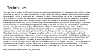 Techniques
There are going to be a lot of different techniques which will be used throughout this project as there are different things
which I will be creating, this means that I will have to learn a lot of new things such as with photography there are loads
of things which I can do to separate my work, one being DOF which Is Depth of field and the way in which to this would
be on a camera by changing the aperture which focuses your camera on things, and make the background blurry this is
the definition of DOF. This is one of many techniques another one being Rule of thirds which is the basis of getting
everything in the correct areas because there are 9 squares on the screen which you can see by position your shot so that
your main focus in the middle and the foliage or surroundings in the other few blocks this rule also applies for InDesign
which is having the each individual thing in the different sections. By learning new techniques before I start my
Production I will know the best way to approach each decision because I would find the positives and negatives in each
individual things which I make. Not only is there techniques in Photography there are techniques when it comes to
Photoshop being the ability to edit the appearance of some of the models which is something that the majority of
modelling shoots do because they want their models to look some what unrealistic which I could do but it would be in my
best opinion to ask the people who I model if there are confident in me using there original photos. One technique with
Photoshop photography which I already know would have to be making Depth of Field on Photoshop without it
appearing on the actual photo which Is good because if I lack the ability to get the DOF correct on a camera I can have the
ability to add something which although doesn’t look as realistic, by having the ability to apply this effect on my work it
limits the time which I need to take the photos because I don’t have to get the DOF correct using the aperture.
https://www.youtube.com/watch?v=6_B8pVoANyY
 