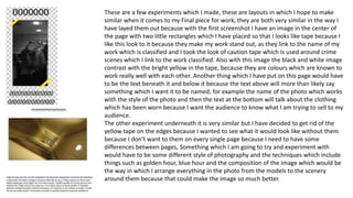 These are a few experiments which I made, these are layouts in which I hope to make
similar when it comes to my Final piece for work, they are both very similar in the way I
have layed them out because with the first screenshot I have an image in the center of
the page with two little rectangles which I have placed so that I looks like tape because I
like this look to it because they make my work stand out, as they link to the name of my
work which is classified and I took the look of caution tape which Is used around crime
scenes which I link to the work classified. Also with this image the black and white image
contrast with the bright yellow in the tape, because they are colours which are known to
work really well with each other. Another thing which I have put on this page would have
to be the text beneath it and below it because the text above will more than likely say
something which I want it to be named, for example the name of the photo which works
with the style of the photo and then the text at the bottom will talk about the clothing
which has been worn because I want the audience to know what I am trying to sell to my
audience.
The other experiment underneath it is very similar but I have decided to get rid of the
yellow tape on the edges because I wanted to see what it would look like without them
because I don’t want to them on every single page because I need to have some
differences between pages, Something which I am going to try and experiment with
would have to be some different style of photography and the techniques which include
things such as golden hour, blue hour and the composition of the image which would be
the way in which I arrange everything in the photo from the models to the scenery
around them because that could make the image so much better.
 