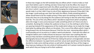 In these two images on the left handside they are effects which I tried to make as I had
seen them before used in clothing and also I knew how to do the effect, the reason In
which I decided to experiment with this effects would have to be because it would reduce
the time in which I would need on potentially changing the models appearance and also it
would make it so that I didn’t have to rely of their appearance because if they didn’t like
the image I could easily go over their face with this effects, finally something which It
allows would have to be the models privacy If they were not wanting to let the audience
know who they are so by doing this the audience will having no idea the what they models
look like. This one of the only effects which I decided to experiment which completely
alters the image in every sense because It adds something which isn’t there and also is
unrealistic. By doing this it allows the audience to focus in on the clothing in which they
are wearing instead of the appearance of the model which allows me to made the image
look better by adding other effects on the photo. This is one of the effects which I hope to
bring forward into my final pieces because I find this the most interesting effect which I
could possibly put on my work as it makes it weird and abstract . I had seen this effect on
Instagram before and it really enticed me because I had never seen anything like this
because they had done something which took away from the entire idea of models in
photography because they got rid of them by making the person unrecognizable and also
the difference between my experiments and their actual work would have to be that they
decided to make some clothing cartoon as well which changes the focus of the image as
they have you looking on the one article of clothing which isn’t cartoon mainly the piece of
work which they are trying to sell to their audience.
 