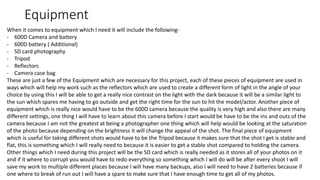 Equipment
When it comes to equipment which I need it will include the following-
- 600D Camera and battery
- 600D battery ( Additional)
- SD card photography
- Tripod
- Reflectors
- Camera case bag
These are just a few of the Equipment which are necessary for this project, each of these pieces of equipment are used in
ways which will help my work such as the reflectors which are used to create a different form of light in the angle of your
choice by using this I will be able to get a really nice contrast on the light with the dark because it will be a similar light to
the sun which spares me having to go outside and get the right time for the sun to hit the model/actor. Another piece of
equipment which is really nice would have to be the 600D camera because the quality is very high and also there are many
different settings, one thing I will have to learn about this camera before I start would be have to be the ins and outs of the
camera because I am not the greatest at being a photographer one thing which will help would be looking at the saturation
of the photo because depending on the brightness it will change the appeal of the shot. The final piece of equipment
which is useful for taking different shots would have to be the Tripod because it makes sure that the shot I get is stable and
flat, this is something which I will really need to because it is easier to get a stable shot compared to holding the camera.
Other things which I need during this project will be the SD card which is really needed as it stores all of your photos on it
and if it where to corrupt you would have to redo everything so something which I will do will be after every shoot I will
save my work to multiple different places because I will have many backups, also I will need to have 2 batteries because if
one where to break of run out I will have a spare to make sure that I have enough time to get all of my photos.
 