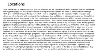 Locations
There are few place in York which I could go to because there are not a lot of people which look really nice and could work
with my photography, one main place which I am thinking of would have to be the center of York near the main bridge
which goes over the river ouse, the reason In which I want to take photos near this location would be because it is so
vibrant and full of character with people and the river because they could blend in with each other, also one thing which is
nice would be when it is sunny next to the river a vast amount of people clump together which I go could someone near
their with the shop and could have them stand in front of them. I think that this is one area of York which is used a lot when
it comes to photographer because it just a huge area which is filled with people all day and all year round. All though this is
a good area to photograph one problem would have to be the people could get in the way of the shots which would mean I
would have to take hundreds of photos in each day, as well another problem which I could think of would have to be the
lighting because depending on how bright or dim the sun is I will have to change the ISO because it will change what the
shots look like, a way around this would have to be to check what the weather is going to be like as by checking I can pick a
day in which I know that the lighting is going to be alright and work with what I want which will probably be a short period
of time during which would have to be the golden hour. Another area in which I can think of when it comes to photography
would have to be the race track because there is a vast amount of space in which I can shoot and the scenery is very nice
with the nature in the background, this place would still have the problem of having people getting in the way because in
summer it is usually packed with people as it is a large open area. This area also would suffer more depending on the
weather because if it had been raining the floor would be soaking wet and muddy which would be a nightmare to get
through without getting anything dirty, which I will be shooting. These are two of the ideas of area to shoot because they
are well known and wide open to people so I wouldn’t have any problem with finding the best areas to shoot.
 