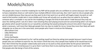 Models/Actors
The people who I have in mind for modeling for my FMP will be people who are confident on camera because I don’t want
to have a bad photo shoot as I will need to have multiple different shots each day. Also I don’t want to rely on people who
are not reliable because they may just say they want to do it but wont turn up which will hugely impact my work as I will
need to find another model who is more reliable and I know will actually turn up when they are asked to, by having
someone who is unreliable in my cast for the modelling it changes the kind of work which I make because they may not
wear the clothing which I ask of or when I start shooting they start playing around and not concentrating when I am trying to
get photos which would frustrate me as it would be something that would prolong the amount time which I have to get
what is necessary. I will more than likely get people from my class to model for me as I know they more than likely will work
alongside me as they are in the same boat, some people who I have in mind are the following:
- Alex Sullivan-Cree
- Libby Whitehorn
- James case
- Emma Garthwaite
Although I have only mentioned 4 so far I will be putting myself out there by asking more people because I need to have
people who are confident to work for me, the reason I think that only a four people have replied so far would have to be
that I don’t think that the people I asked really want to be on my work as they would rather be the person behind the
camera which I don’t mind because it is up to them I cant force them to do anything they don’t want to do. I will need to
find people who like being in front of the camera.
 