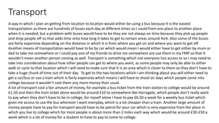Transport
A way in which I plan on getting from location to location would either be using a bus because it is the easiest
transportation as there are hundreds of buses each day at different times so I could from one place to another place
when it is needed, but a problem with buses would have to be they are not always on time because they pick up people
and drop people off so that adds time onto how long it takes to get to certain areas around York. Also some of the buses
are fairly expensive depending on the distance in which It is from where you get on and where you want to get off.
Another means of transportation would have to be by car which would mean I would either have to get either by mum or
dad to take me somewhere or I could pay one of my friends to drive me somewhere are use them in my FMP so that It
wouldn’t mean another person coming as well. Transport is something which not everyone has access to so I may need to
take into consideration about how other people can get to where you want, as some people may only be able to either
walk or cycle to that location which I will need to make sure that it is an area which Is closer to them so they don’t have to
take a huge chunk of time out of their day. To get to the two locations which I am thinking about you will either need to
get a car/bus or use a train which Is fairly expensive which means I will have to shoot on days which people come into
college because it wouldn’t cost them any more money than usual.
A lot of transport cost a fair amount of money, for example a bus ticket from the train station to college would be around
£1.50 and then the train ticket alone would be around £10 to somewhere like Harrogate, which people don’t really want
to pay when they don’t have to be in college, for myself alone I have to pay £6.50 a week for a weekly bus ticket which
gives me access to use the bus wherever I want everyday, which is a lot cheaper than a train. Another large amount of
money people have to pay for transport would have to be petrol for your car which is very expensive from the place in
which you live to college which for most people is about more than 2 miles each way which would be around £30-£50 a
week which is a lot of money for a student to have to pay to come to college.
 