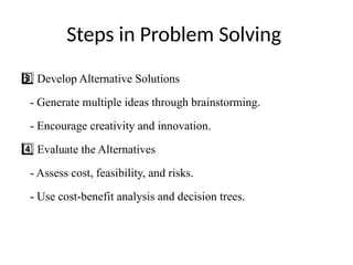 Steps in Problem Solving
Develop Alternative Solutions
3 ️
3️⃣
- Generate multiple ideas through brainstorming.
- Encourage creativity and innovation.
Evaluate the Alternatives
4️⃣
- Assess cost, feasibility, and risks.
- Use cost-benefit analysis and decision trees.
 