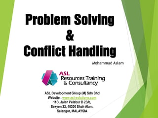 Problem Solving
&
Conflict Handling
Mohammad Aslam
ASL Development Group (M) Sdn Bhd
Website : www.asl-solutions.com
11B, Jalan Pelabur B 23/b,
Sekyen 23, 40300 Shah Alam,
Selangor, MALAYSIA
 