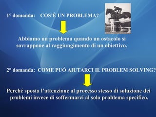 1° domanda: COS’È UN PROBLEMA?
Abbiamo un problema quando un ostacolo si
sovrappone al raggiungimento di un obiettivo.
2° domanda: COME PUÓ AIUTARCI IL PROBLEM SOLVING?
Perché sposta l’attenzione al processo stesso di soluzione deiPerché sposta l’attenzione al processo stesso di soluzione dei
problemi invece di soffermarci al solo problema specifico.problemi invece di soffermarci al solo problema specifico.
 