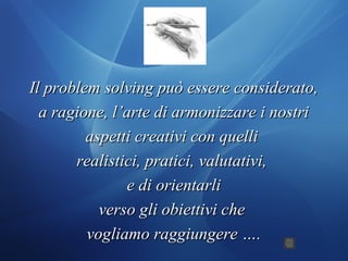 Il problem solving può essere considerato,Il problem solving può essere considerato,
a ragione, l’arte di armonizzare i nostria ragione, l’arte di armonizzare i nostri
aspetti creativi con quelliaspetti creativi con quelli
realistici, pratici, valutativi,realistici, pratici, valutativi,
e di orientarlie di orientarli
verso gli obiettivi cheverso gli obiettivi che
vogliamo raggiungere ….vogliamo raggiungere ….
 