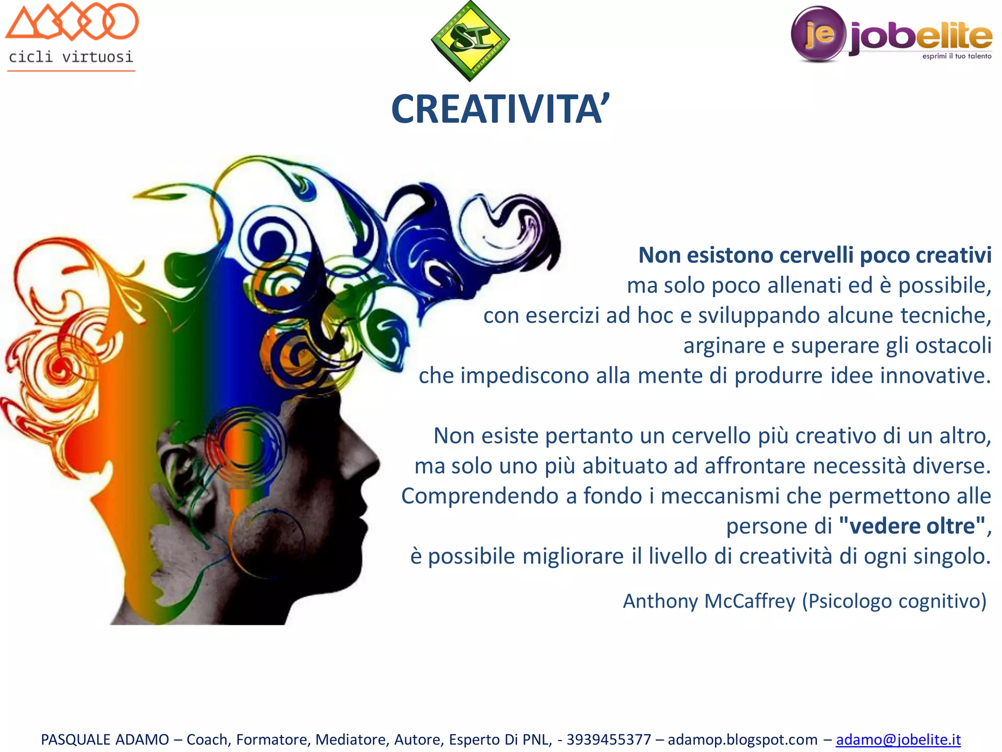 CREATIVITA’
Non esistono cervelli poco creativi
ma solo poco allenati ed è possibile,
con esercizi ad hoc e sviluppando alcune tecniche,
arginare e superare gli ostacoli
che impediscono alla mente di produrre idee innovative.
Non esiste pertanto un cervello più creativo di un altro,
ma solo uno più abituato ad affrontare necessità diverse.
Comprendendo a fondo i meccanismi che permettono alle
persone di "vedere oltre",
è possibile migliorare il livello di creatività di ogni singolo.
Anthony McCaffrey (Psicologo cognitivo)

PASQUALE ADAMO – Coach, Formatore, Mediatore, Autore, Esperto Di PNL, - 3939455377 – adamop.blogspot.com – adamo@jobelite.it

 