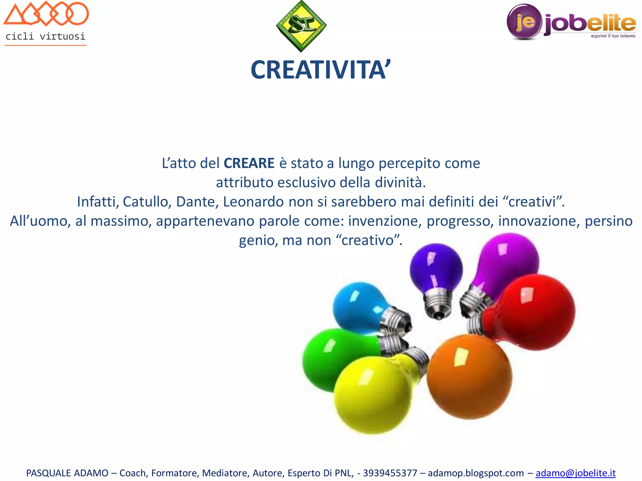 CREATIVITA’
L’atto del CREARE è stato a lungo percepito come
attributo esclusivo della divinità.
Infatti, Catullo, Dante, Leonardo non si sarebbero mai definiti dei “creativi”.
All’uomo, al massimo, appartenevano parole come: invenzione, progresso, innovazione, persino
genio, ma non “creativo”.

PASQUALE ADAMO – Coach, Formatore, Mediatore, Autore, Esperto Di PNL, - 3939455377 – adamop.blogspot.com – adamo@jobelite.it

 