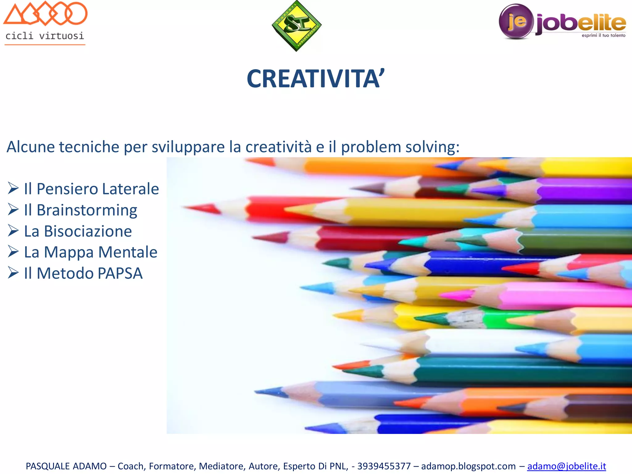 CREATIVITA’
Alcune tecniche per sviluppare la creatività e il problem solving:
 Il Pensiero Laterale
 Il Brainstorming
 La Bisociazione
 La Mappa Mentale
 Il Metodo PAPSA

PASQUALE ADAMO – Coach, Formatore, Mediatore, Autore, Esperto Di PNL, - 3939455377 – adamop.blogspot.com – adamo@jobelite.it

 