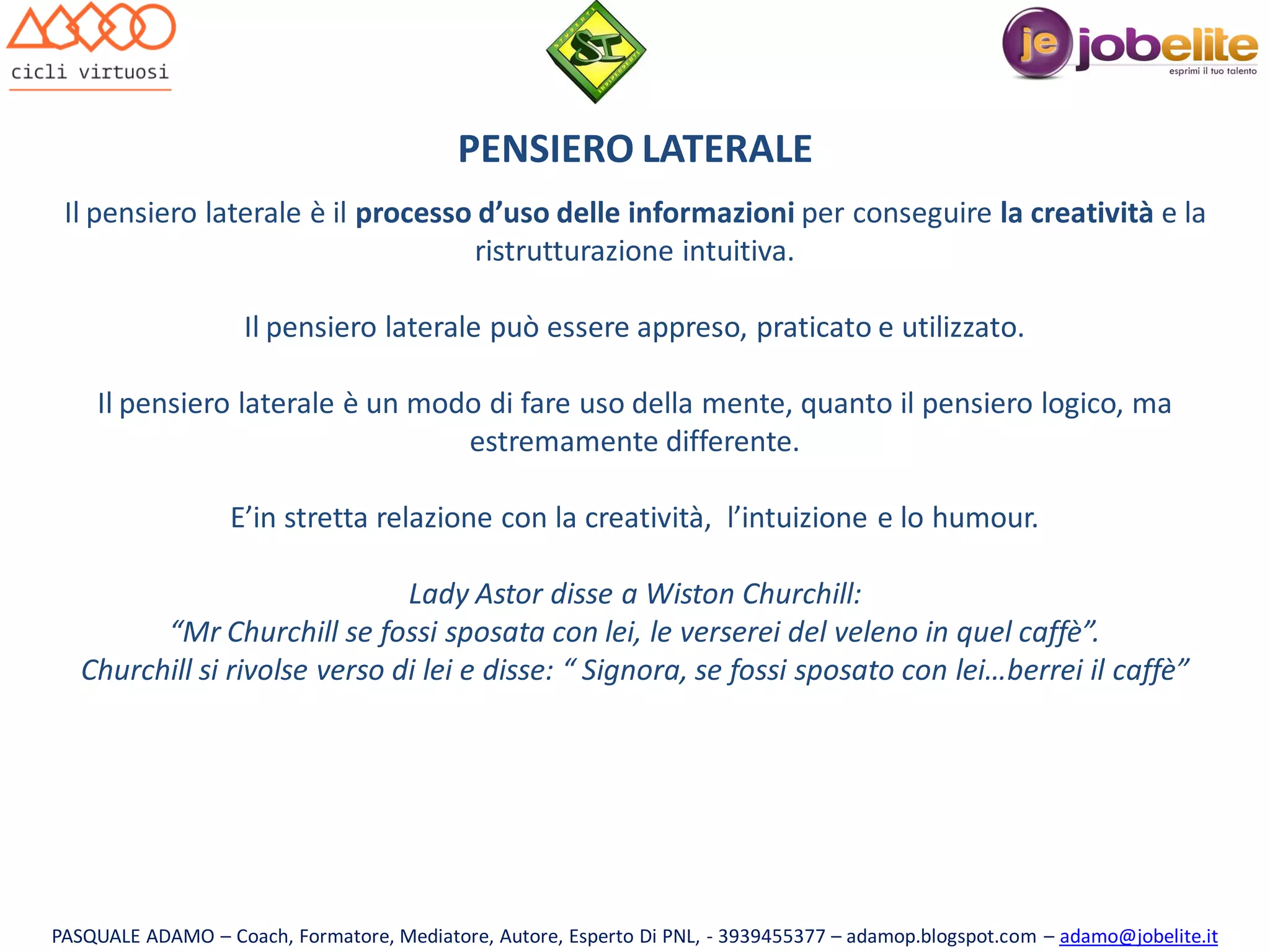 PENSIERO LATERALE
Il pensiero laterale è il processo d’uso delle informazioni per conseguire la creatività e la
ristrutturazione intuitiva.
Il pensiero laterale può essere appreso, praticato e utilizzato.
Il pensiero laterale è un modo di fare uso della mente, quanto il pensiero logico, ma
estremamente differente.
E’in stretta relazione con la creatività, l’intuizione e lo humour.
Lady Astor disse a Wiston Churchill:
“Mr Churchill se fossi sposata con lei, le verserei del veleno in quel caffè”.
Churchill si rivolse verso di lei e disse: “ Signora, se fossi sposato con lei…berrei il caffè”

PASQUALE ADAMO – Coach, Formatore, Mediatore, Autore, Esperto Di PNL, - 3939455377 – adamop.blogspot.com – adamo@jobelite.it

 